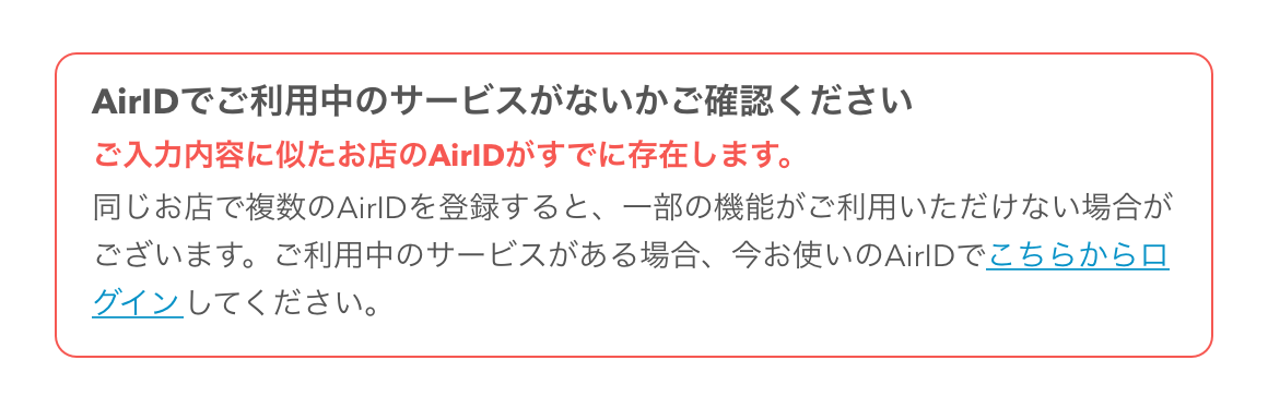 AirID AirIDの新規登録画面 AirIDでご利用中のサービスがないかご確認ください ご入力内容に似たお店のAirIDがすでに存在します。同じお店で複数のAirIDを登録すると、一部の機能がご利用いただけない場合がございます。ご利用中のサービスがある場合、今お使いのAirIDでこちらからログインしてください。